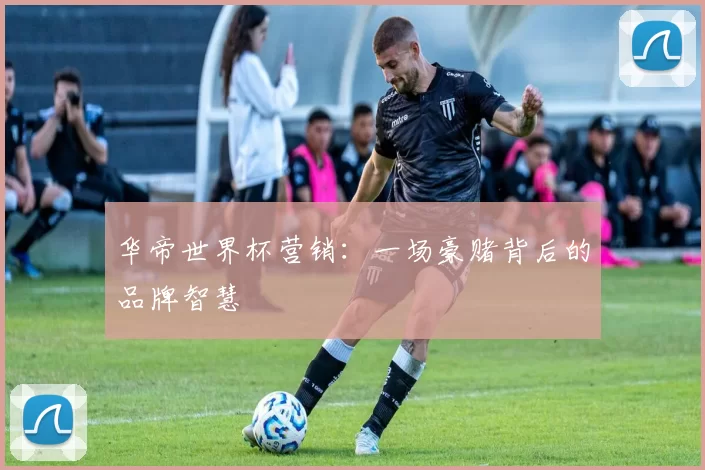 华帝世界杯营销：一场豪赌背后的品牌智慧
