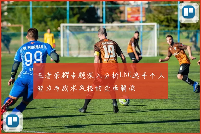 王者荣耀专题深入分析LNG选手个人能力与战术风格的全面解读