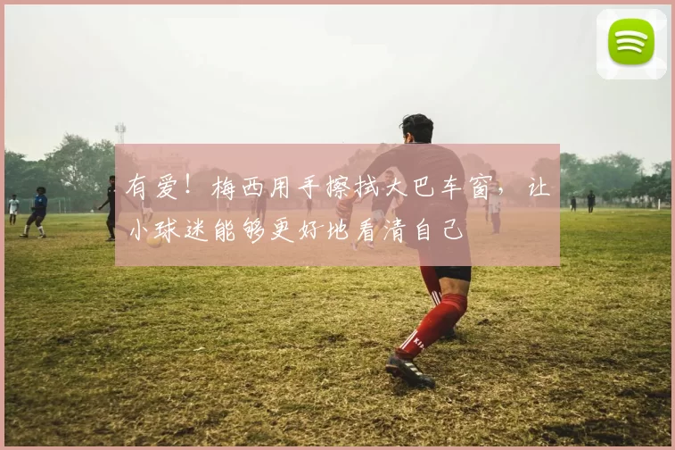 有爱！梅西用手擦拭大巴车窗，让小球迷能够更好地看清自己