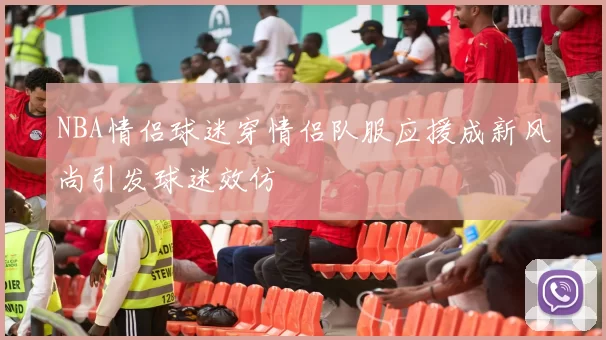 NBA情侣球迷穿情侣队服应援成新风尚引发球迷效仿