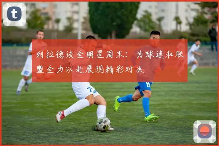 利拉德谈全明星周末：为球迷和联盟全力以赴展现精彩对决