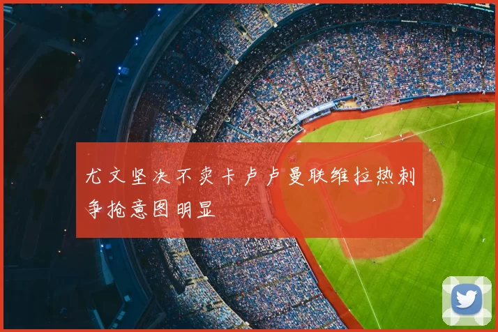 尤文坚决不卖卡卢卢曼联维拉热刺争抢意图明显