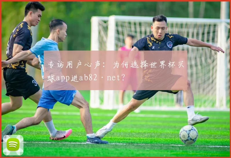 专访用户心声：为何选择世界杯买球app进ab82·net？