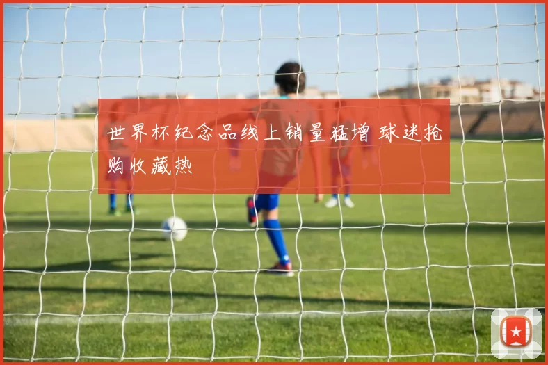 世界杯纪念品线上销量猛增 球迷抢购收藏热