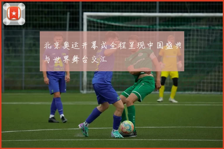 北京奥运开幕式全程呈现中国盛典与世界舞台交汇