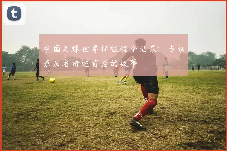 中国足球世界杯征程全记录:专访亲历者讲述背后的故事