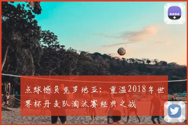 点球憾负克罗地亚:重温2018年世界杯丹麦队淘汰赛经典之战