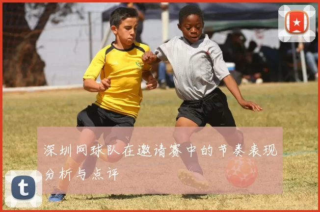 深圳网球队在邀请赛中的节奏表现分析与点评