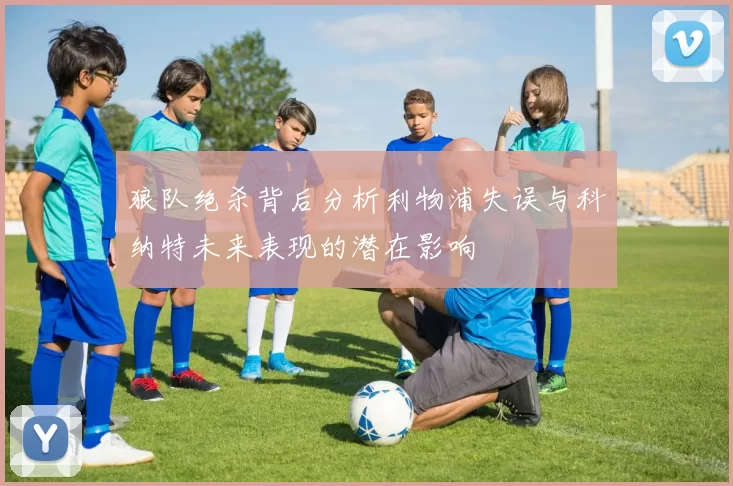 狼队绝杀背后分析利物浦失误与科纳特未来表现的潜在影响
