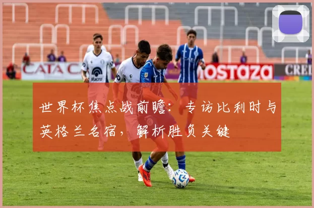 世界杯焦点战前瞻：专访比利时与英格兰名宿，解析胜负关键