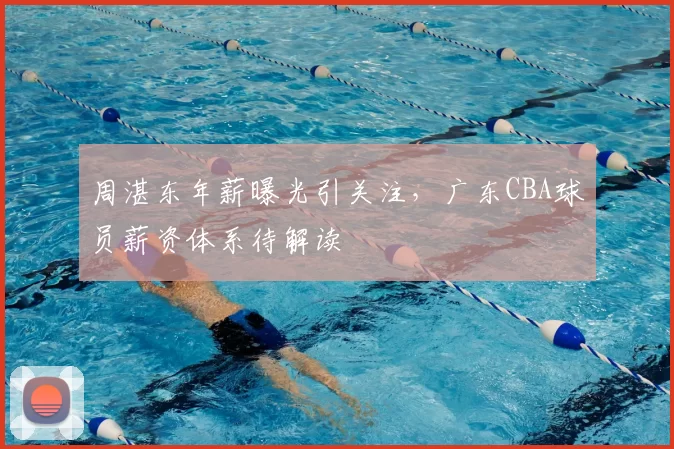 周湛东年薪曝光引关注,广东CBA球员薪资体系待解读