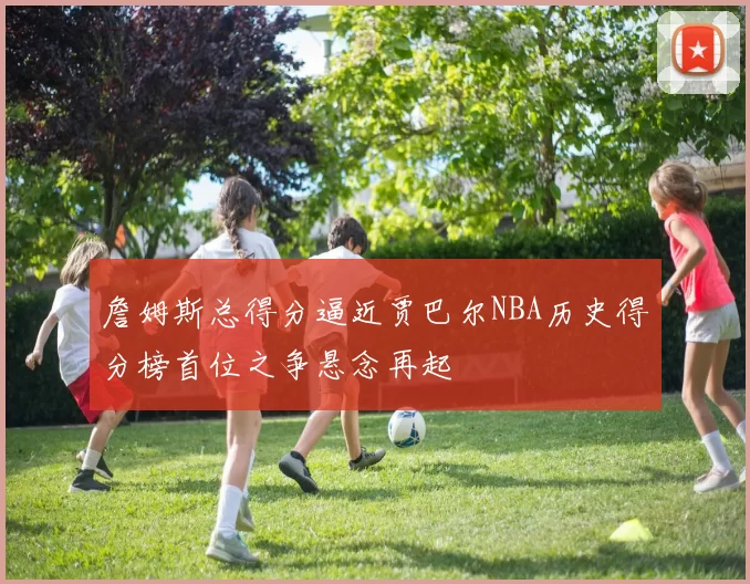 詹姆斯总得分逼近贾巴尔NBA历史得分榜首位之争悬念再起