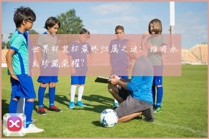 世界杯奖杯最终归属之谜:谁将永久珍藏荣耀?