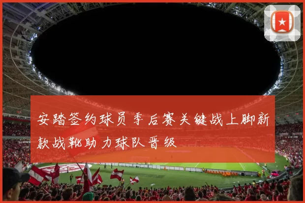 安踏签约球员季后赛关键战上脚新款战靴助力球队晋级