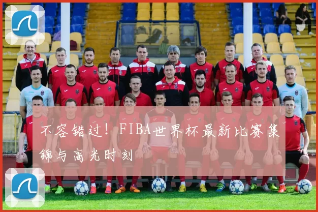 不容错过!FIBA世界杯最新比赛集锦与高光时刻