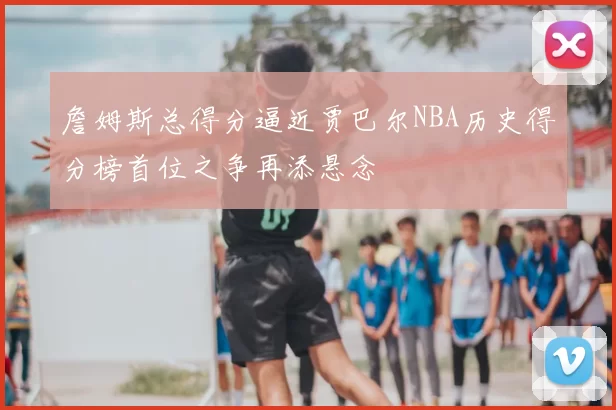 詹姆斯总得分逼近贾巴尔NBA历史得分榜首位之争再添悬念
