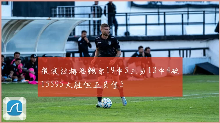 很浪拉梅洛鲍尔19中5三分13中4砍15595大胜但正负值5