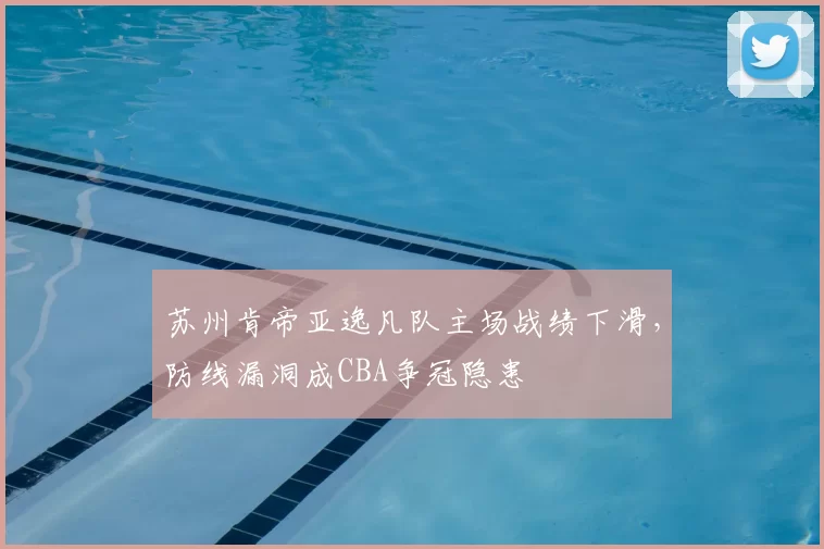 苏州肯帝亚逸凡队主场战绩下滑,防线漏洞成CBA争冠隐患