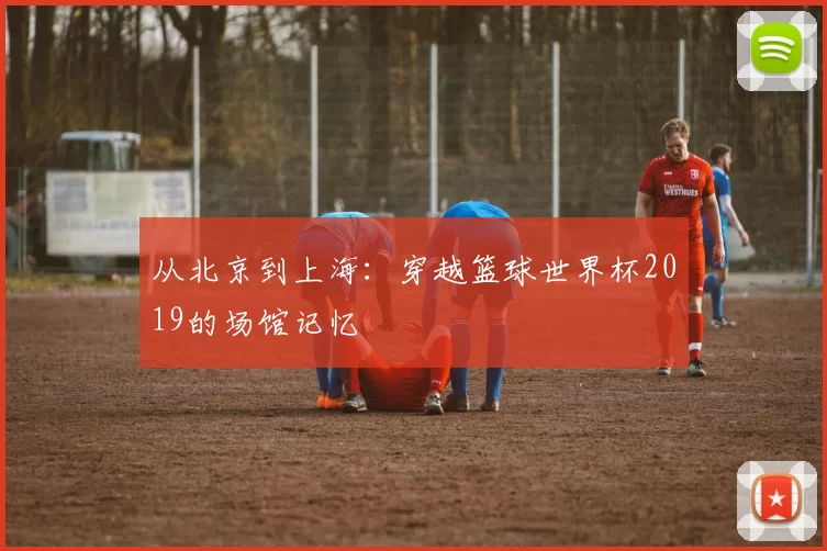 从北京到上海:穿越篮球世界杯2019的场馆记忆