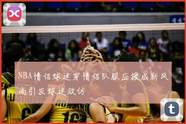 NBA情侣球迷穿情侣队服应援成新风尚引发球迷效仿