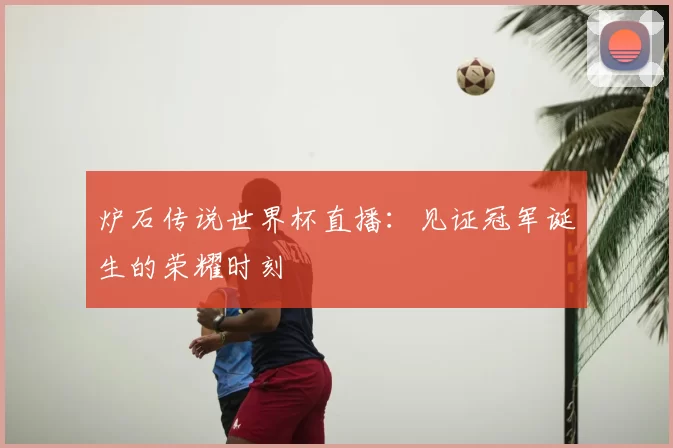 炉石传说世界杯直播:见证冠军诞生的荣耀时刻