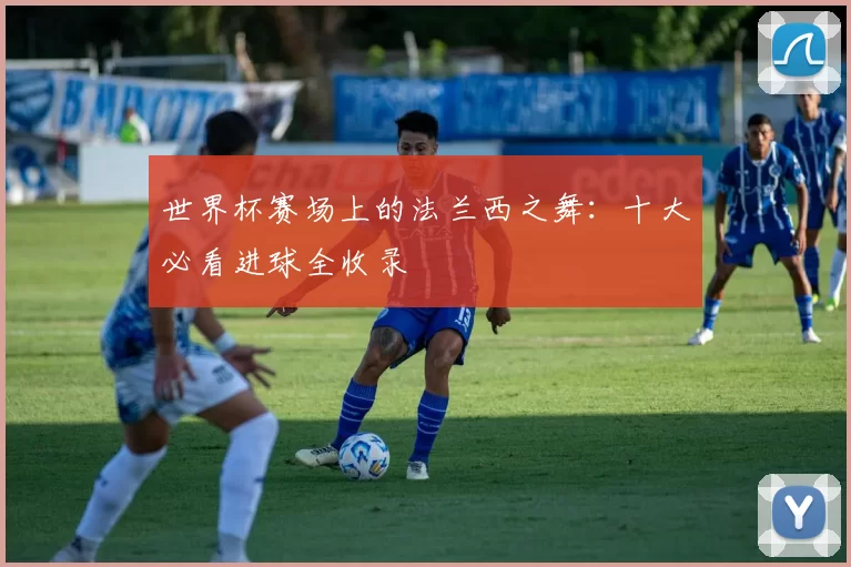 世界杯赛场上的法兰西之舞：十大必看进球全收录