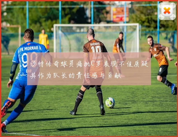 沙特传奇球员痛批C罗表现不佳质疑其作为队长的责任感与贡献