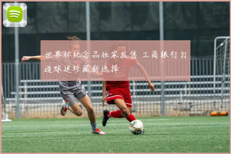 世界杯纪念品独家发售 工商银行打造球迷珍藏新选择