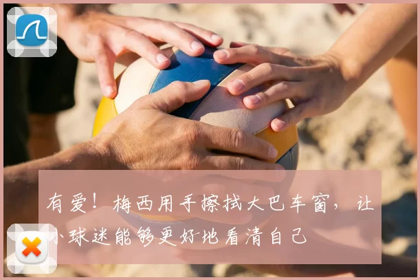 有爱！梅西用手擦拭大巴车窗，让小球迷能够更好地看清自己