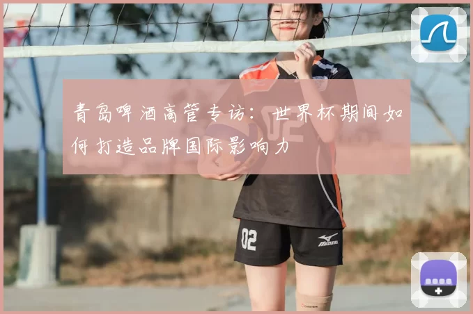 青岛啤酒高管专访:世界杯期间如何打造品牌国际影响力